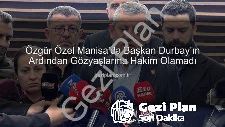 Özgür Özel Manisa’da Başkan Durbay’ın Ardından Gözyaşlarına Hakim Olamadı